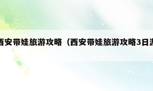 西安带娃旅游攻略（西安带娃旅游攻略3日游）