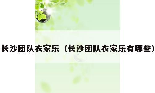 长沙团队农家乐（长沙团队农家乐有哪些）