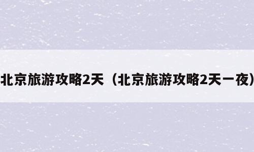 北京旅游攻略2天（北京旅游攻略2天一夜）