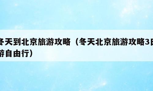 冬天到北京旅游攻略（冬天北京旅游攻略3日游自由行）