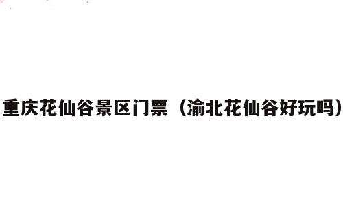 重庆花仙谷景区门票（渝北花仙谷好玩吗）