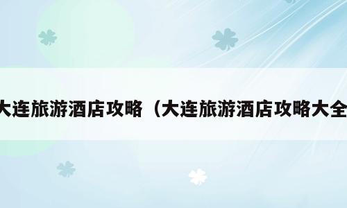 大连旅游酒店攻略（大连旅游酒店攻略大全）