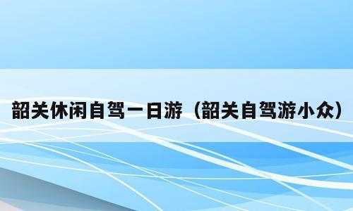 韶关休闲自驾一日游（韶关自驾游小众）