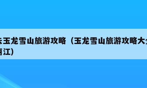 去玉龙雪山旅游攻略（玉龙雪山旅游攻略大全丽江）