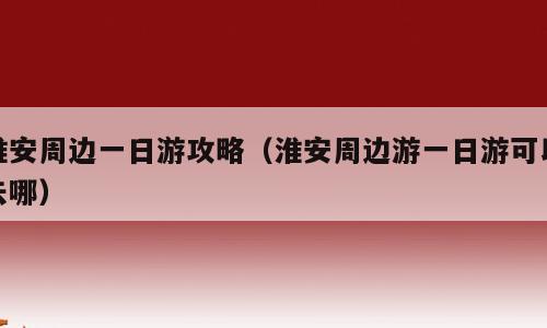 淮安周边一日游攻略（淮安周边游一日游可以去哪）