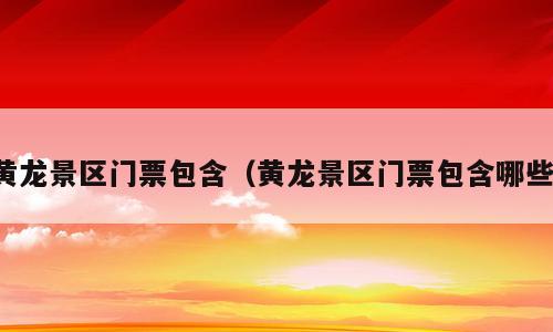 黄龙景区门票包含（黄龙景区门票包含哪些）