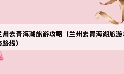 兰州去青海湖旅游攻略（兰州去青海湖旅游攻略路线）