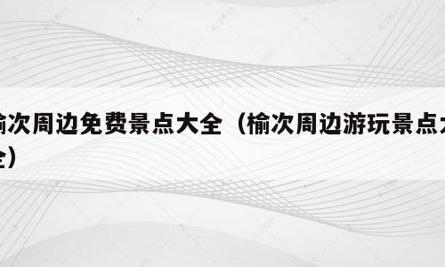 榆次周边免费景点大全（榆次周边游玩景点大全）