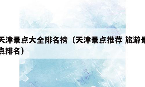 天津景点大全排名榜（天津景点推荐 旅游景点排名）