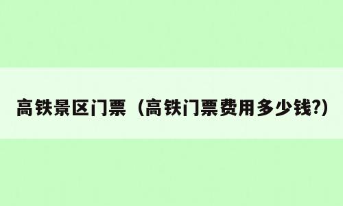 高铁景区门票（高铁门票费用多少钱?）