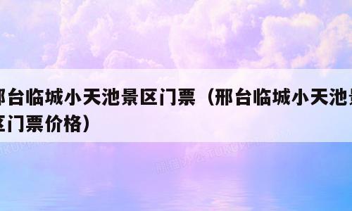 邢台临城小天池景区门票（邢台临城小天池景区门票价格）