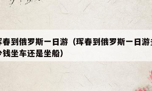 珲春到俄罗斯一日游（珲春到俄罗斯一日游多少钱坐车还是坐船）
