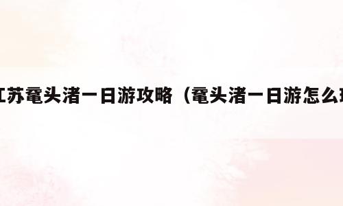 江苏鼋头渚一日游攻略（鼋头渚一日游怎么玩）