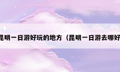 昆明一日游好玩的地方（昆明一日游去哪好）