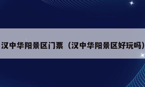 汉中华阳景区门票（汉中华阳景区好玩吗）