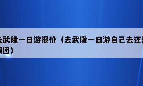 去武隆一日游报价（去武隆一日游自己去还是跟团）