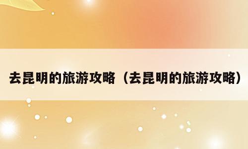 去昆明的旅游攻略（去昆明的旅游攻略）