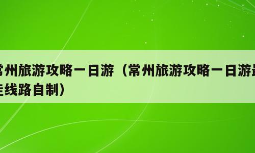常州旅游攻略一日游（常州旅游攻略一日游最佳线路自制）