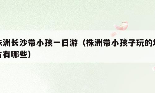 株洲长沙带小孩一日游（株洲带小孩子玩的地方有哪些）