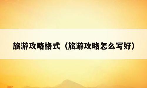 旅游攻略格式（旅游攻略怎么写好）