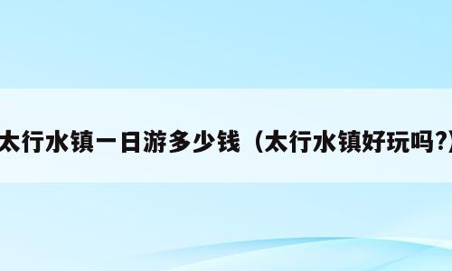 太行水镇一日游多少钱（太行水镇好玩吗?）