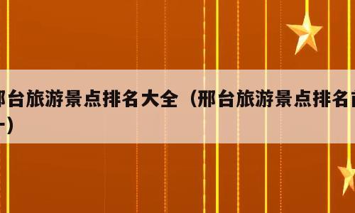 邢台旅游景点排名大全（邢台旅游景点排名前十）