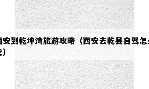 西安到乾坤湾旅游攻略（西安去乾县自驾怎么走）