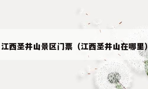 江西圣井山景区门票（江西圣井山在哪里）
