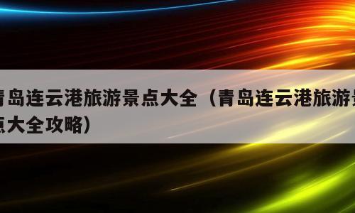 青岛连云港旅游景点大全（青岛连云港旅游景点大全攻略）