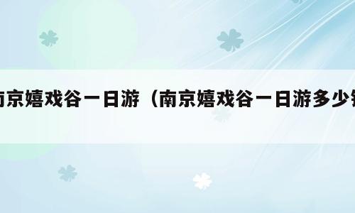 南京嬉戏谷一日游（南京嬉戏谷一日游多少钱）
