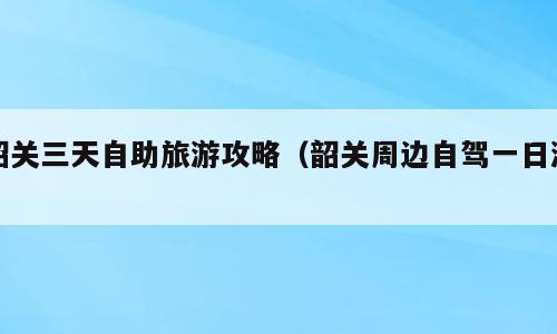 韶关三天自助旅游攻略（韶关周边自驾一日游）