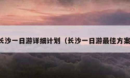 长沙一日游详细计划（长沙一日游最佳方案）