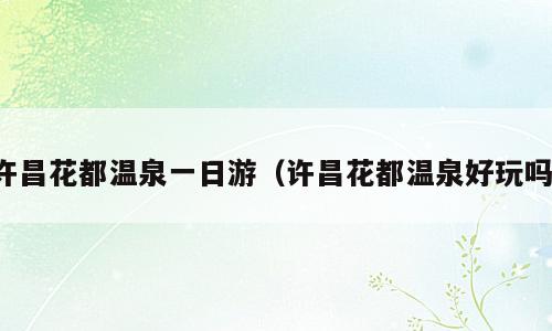 许昌花都温泉一日游（许昌花都温泉好玩吗）