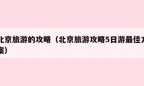 北京旅游的攻略（北京旅游攻略5日游最佳方案）