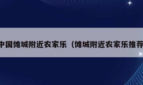 中国傩城附近农家乐（傩城附近农家乐推荐）