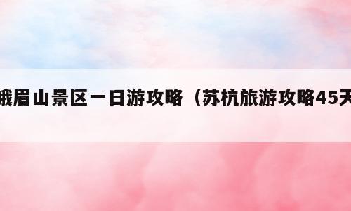 峨眉山景区一日游攻略（苏杭旅游攻略45天）