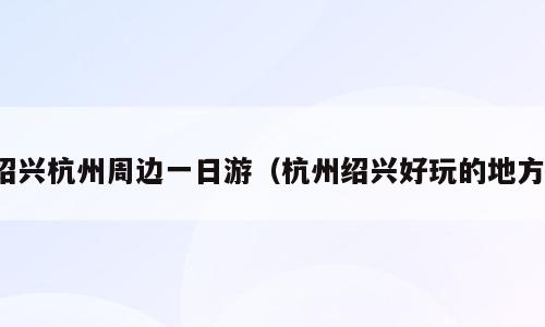 绍兴杭州周边一日游（杭州绍兴好玩的地方）