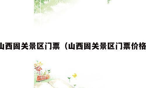 山西固关景区门票（山西固关景区门票价格）