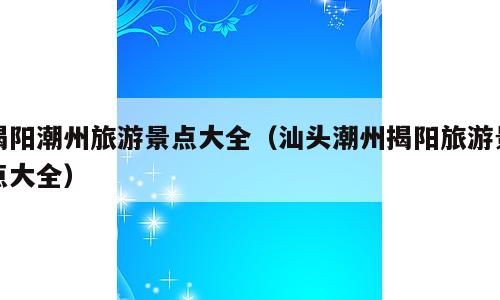 揭阳潮州旅游景点大全（汕头潮州揭阳旅游景点大全）