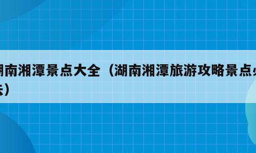 湖南湘潭景点大全（湖南湘潭旅游攻略景点必去）