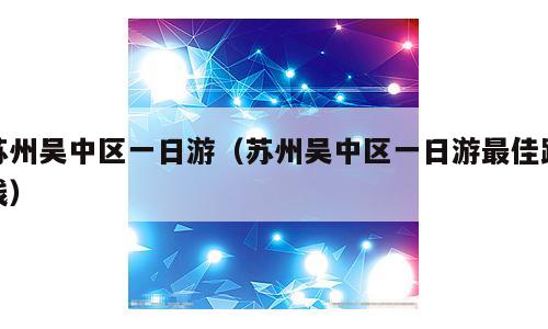 苏州吴中区一日游（苏州吴中区一日游最佳路线）