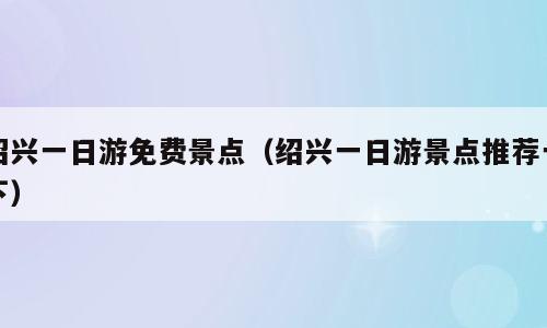 绍兴一日游免费景点（绍兴一日游景点推荐一下）