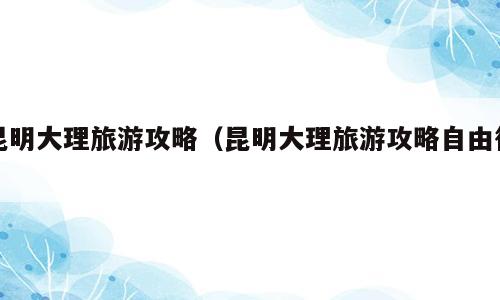 昆明大理旅游攻略（昆明大理旅游攻略自由行）