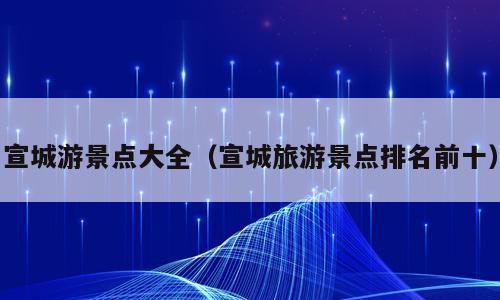 宣城游景点大全（宣城旅游景点排名前十）