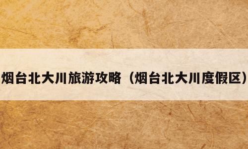烟台北大川旅游攻略（烟台北大川度假区）