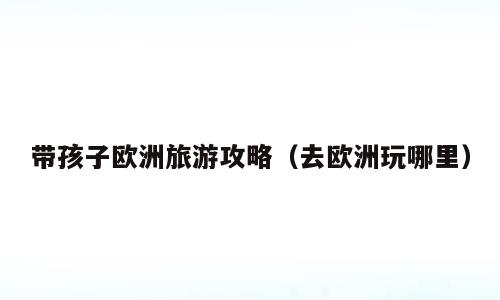 带孩子欧洲旅游攻略（去欧洲玩哪里）