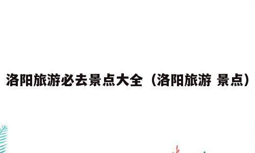 洛阳旅游必去景点大全（洛阳旅游 景点）