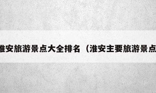 淮安旅游景点大全排名（淮安主要旅游景点）
