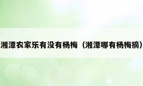 湘潭农家乐有没有杨梅（湘潭哪有杨梅摘）