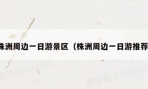 株洲周边一日游景区（株洲周边一日游推荐）